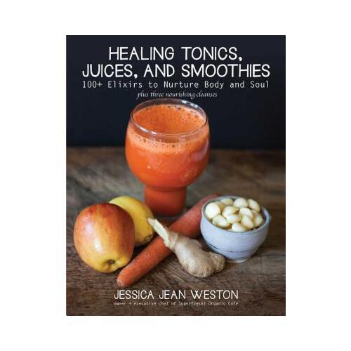 Healing Tonics, Juices, and Smoothies: 100+ Elixirs to Nurture Body and Soul