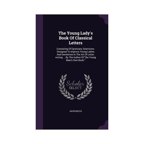 The Young Lady's Book of Classical Letters: Consisting of Epistolary Selections: Designed to Improve Young Ladies and Gentlemen in the Art of Letter-W