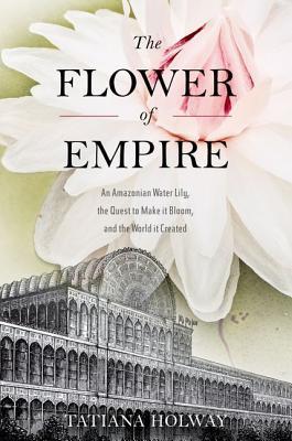 TheFlowerofEmpire:AnAmazonianWaterLily,theQuesttoMakeItBloom,andtheWorldItCreated