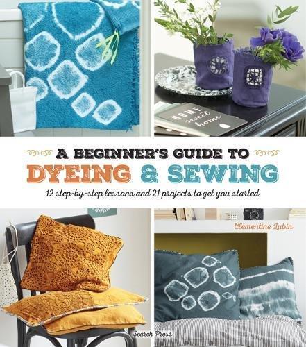A Beginner's Guide to Dyeing: 12 Step-By-Step Lessons and 21 Projects To Get You Started