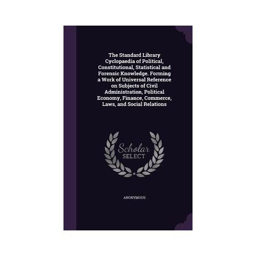 The Standard Library Cyclopaedia of Political, Constitutional, Statistical and Forensic Knowledge. Forming a Work of Universal Reference on Subjects o