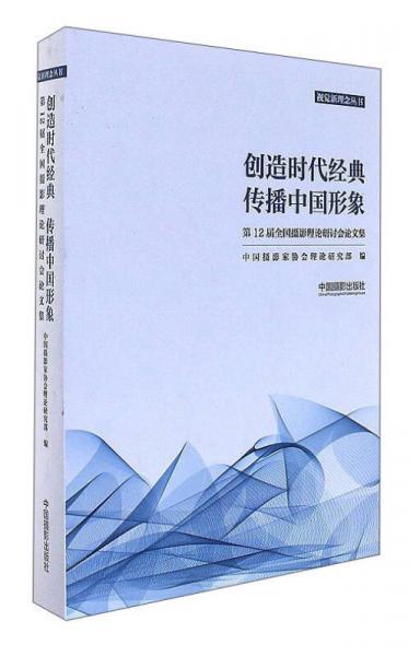 创造时代经典传播中国形象：第12届全国摄影理论研讨会论文集/视觉新理念丛书